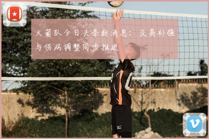 火箭队今日头条新消息：交易补强与伤病调整同步推进