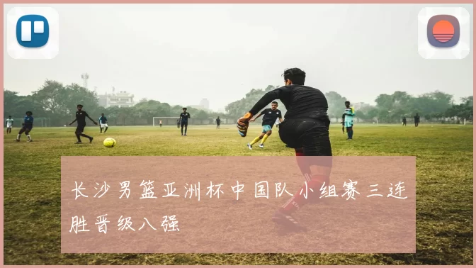 长沙男篮亚洲杯中国队小组赛三连胜晋级八强