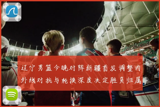 辽宁男篮今晚对阵新疆首发调整内外线对抗与轮换深度决定胜负归属