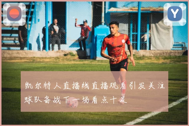 凯尔特人直播线直播观看引发关注球队备战下一场看点十足
