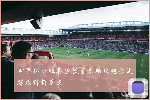 世界杯小组赛紧张音乐助攻绝杀进球成转折看点