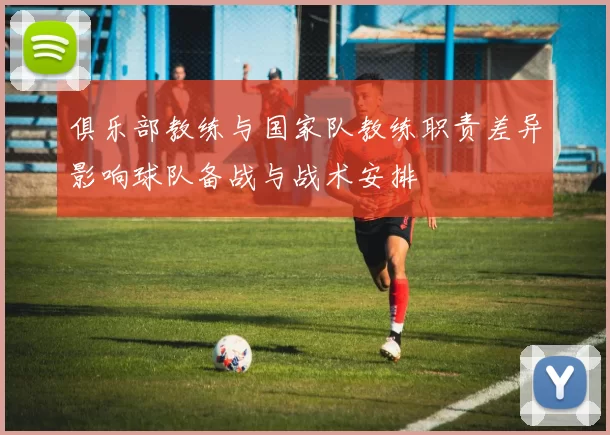 俱乐部教练与国家队教练职责差异影响球队备战与战术安排