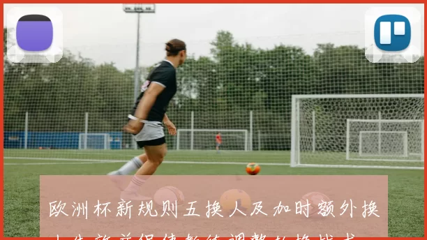 欧洲杯新规则五换人及加时额外换人生效并促使教练调整轮换战术