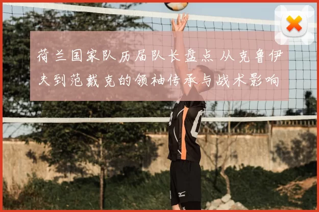 荷兰国家队历届队长盘点 从克鲁伊夫到范戴克的领袖传承与战术影响