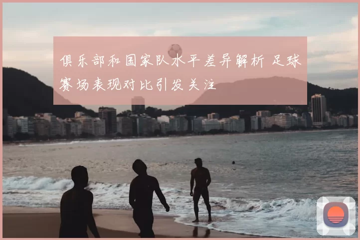 俱乐部和国家队水平差异解析 足球赛场表现对比引发关注