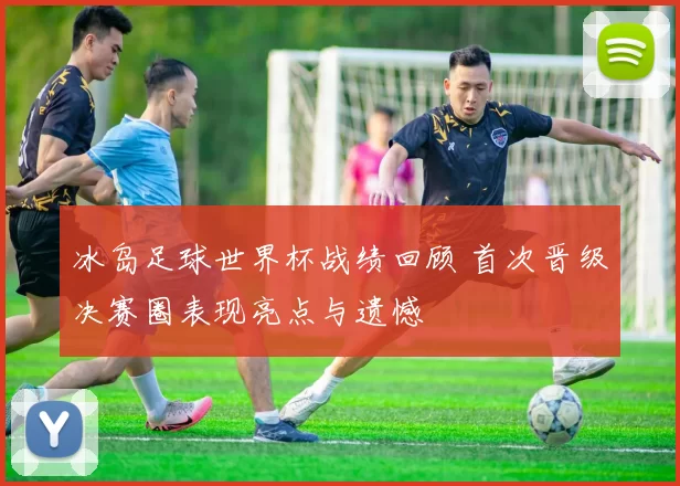 冰岛足球世界杯战绩回顾 首次晋级决赛圈表现亮点与遗憾