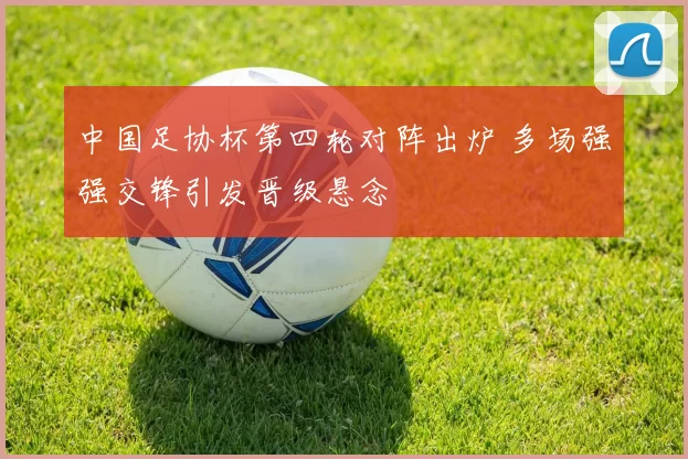 中国足协杯第四轮对阵出炉 多场强强交锋引发晋级悬念