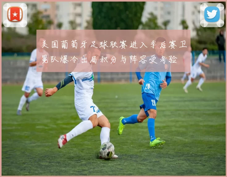 美国葡萄牙足球联赛进入季后赛卫冕队爆冷出局积分与阵容受考验