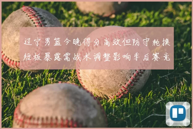 辽宁男篮今晚得分高效但防守轮换短板暴露需战术调整影响季后赛竞争力