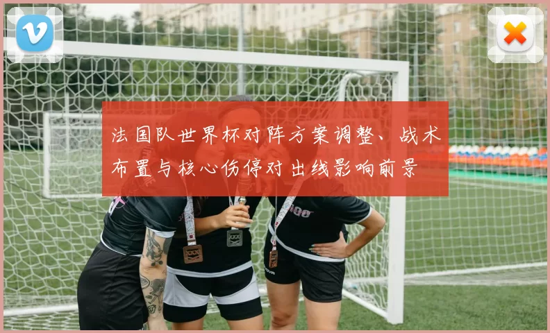 法国队世界杯对阵方案调整、战术布置与核心伤停对出线影响前景