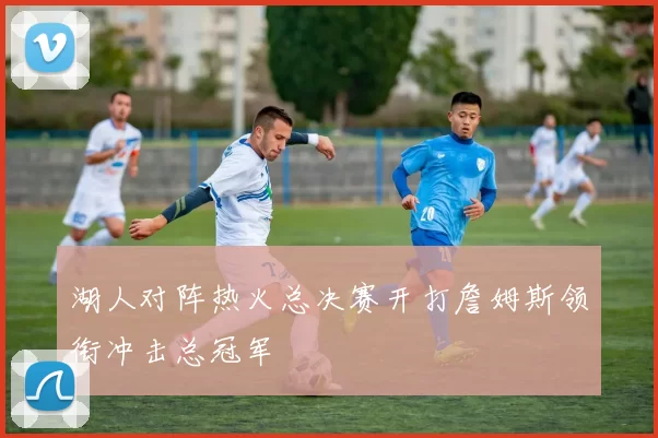 湖人对阵热火总决赛开打詹姆斯领衔冲击总冠军