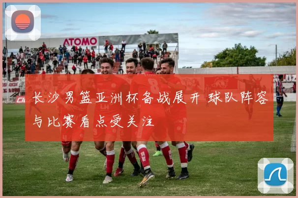 长沙男篮亚洲杯备战展开 球队阵容与比赛看点受关注