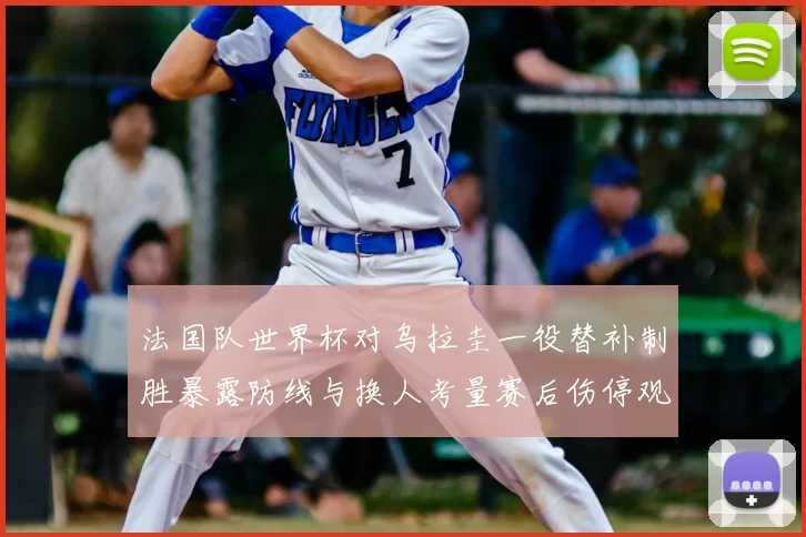 法国队世界杯对乌拉圭一役替补制胜暴露防线与换人考量赛后伤停观察