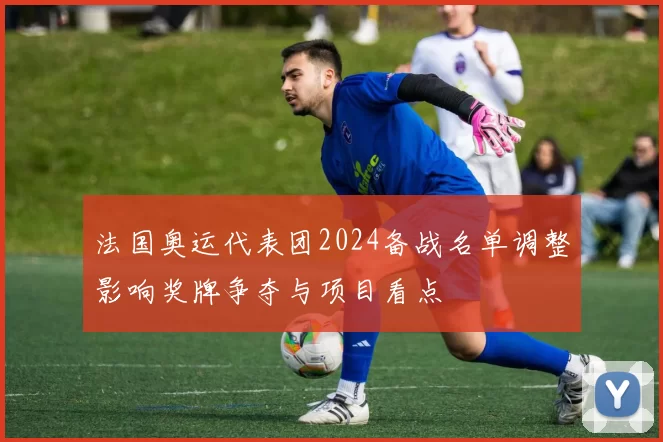 法国奥运代表团2024备战名单调整影响奖牌争夺与项目看点