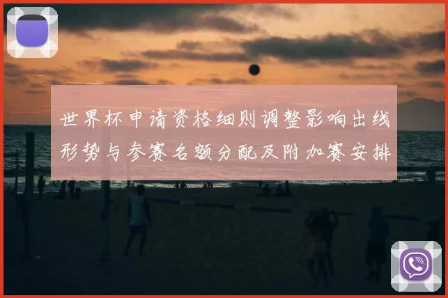 世界杯申请资格细则调整影响出线形势与参赛名额分配及附加赛安排