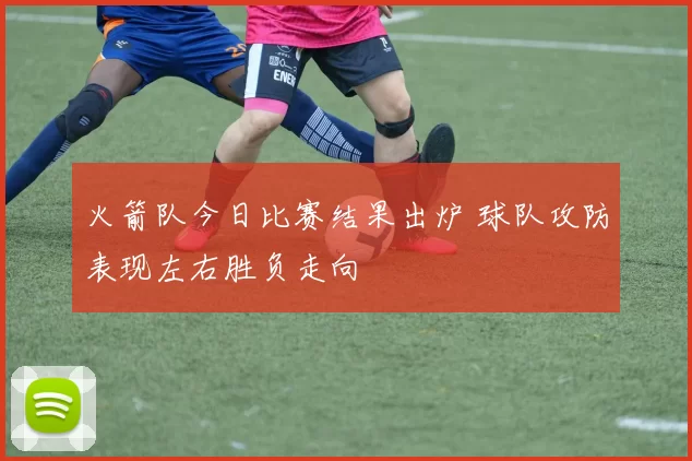 火箭队今日比赛结果出炉 球队攻防表现左右胜负走向