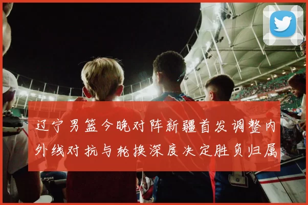 辽宁男篮今晚对阵新疆首发调整内外线对抗与轮换深度决定胜负归属