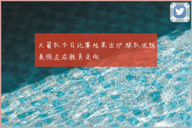 火箭队今日比赛结果出炉 球队攻防表现左右胜负走向