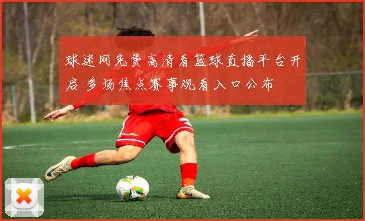 球迷网免费高清看篮球直播平台开启 多场焦点赛事观看入口公布