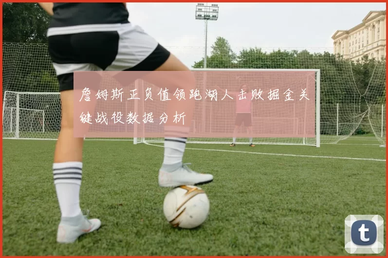 詹姆斯正负值领跑湖人击败掘金关键战役数据分析