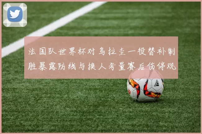 法国队世界杯对乌拉圭一役替补制胜暴露防线与换人考量赛后伤停观察
