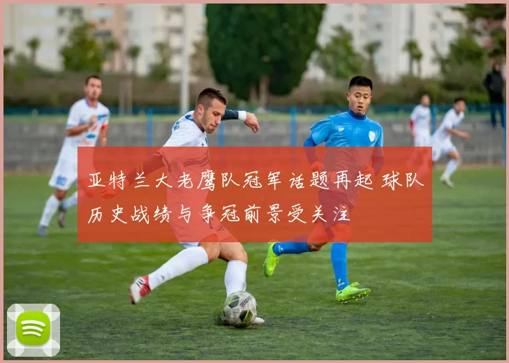 亚特兰大老鹰队冠军话题再起 球队历史战绩与争冠前景受关注