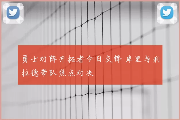 勇士对阵开拓者今日交锋 库里与利拉德带队焦点对决