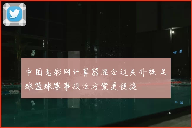 中国竞彩网计算器混合过关升级 足球篮球赛事投注方案更便捷