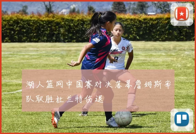 湖人篮网中国赛对决落幕詹姆斯率队取胜杜兰特伤退