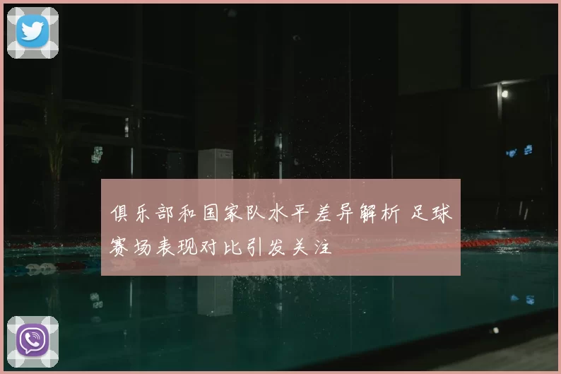 俱乐部和国家队水平差异解析 足球赛场表现对比引发关注