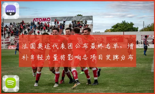 法国奥运代表团公布最终名单，增补年轻力量将影响各项目奖牌分布