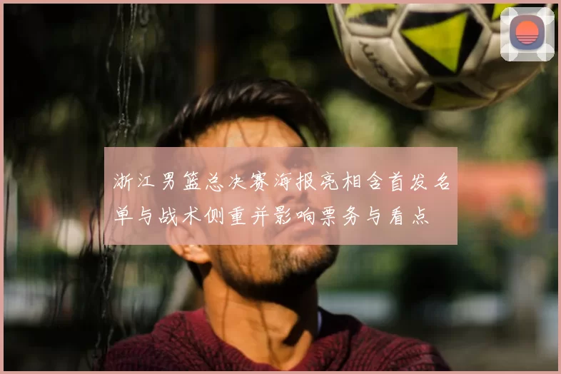 浙江男篮总决赛海报亮相含首发名单与战术侧重并影响票务与看点