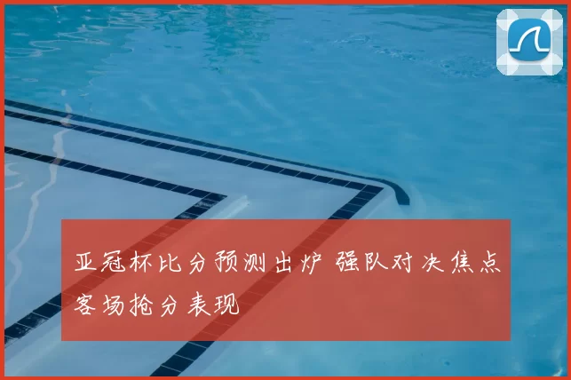 亚冠杯比分预测出炉 强队对决焦点客场抢分表现