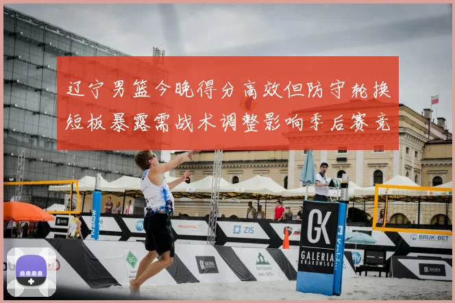 辽宁男篮今晚得分高效但防守轮换短板暴露需战术调整影响季后赛竞争力