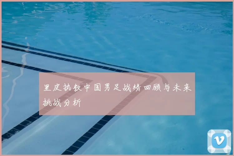 里皮执教中国男足战绩回顾与未来挑战分析