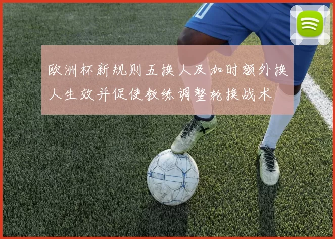 欧洲杯新规则五换人及加时额外换人生效并促使教练调整轮换战术