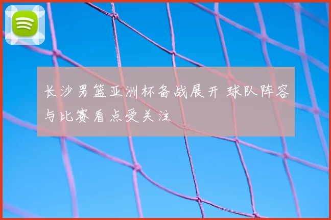 长沙男篮亚洲杯备战展开 球队阵容与比赛看点受关注