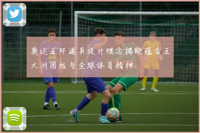 奥运五环道具设计理念揭晓蕴含五大洲团结与全球体育精神
