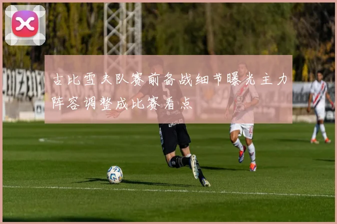 古比雪夫队赛前备战细节曝光主力阵容调整成比赛看点