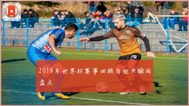 2018年世界杯赛事回顾与经典瞬间盘点