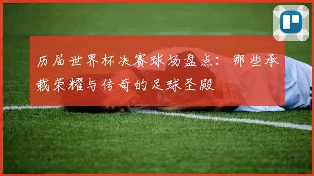 历届世界杯决赛球场盘点：那些承载荣耀与传奇的足球圣殿