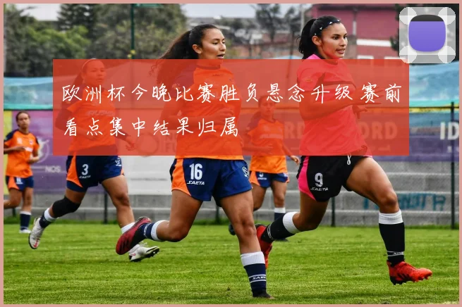 欧洲杯今晚比赛胜负悬念升级 赛前看点集中结果归属