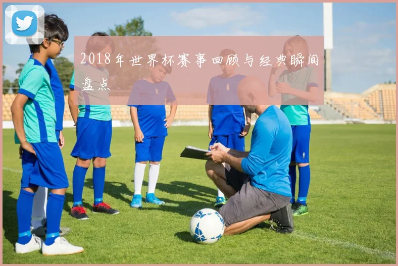 2018年世界杯赛事回顾与经典瞬间盘点