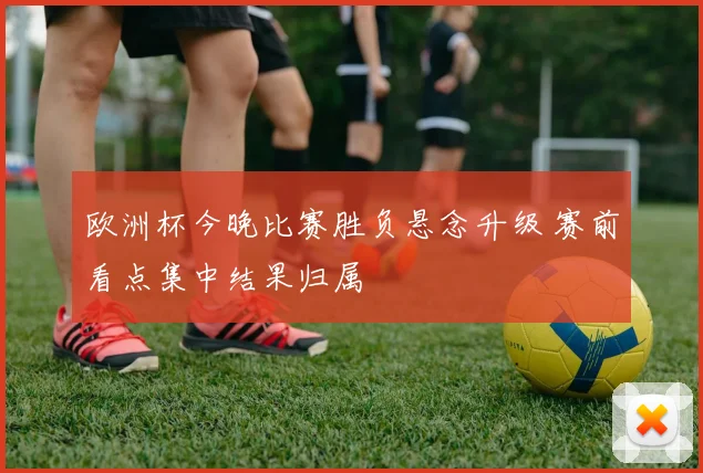 欧洲杯今晚比赛胜负悬念升级 赛前看点集中结果归属