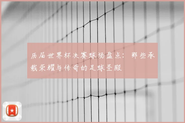 历届世界杯决赛球场盘点:那些承载荣耀与传奇的足球圣殿