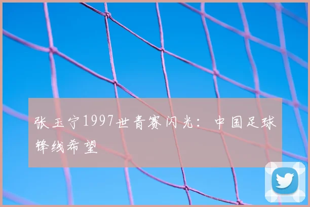张玉宁1997世青赛闪光：中国足球锋线希望