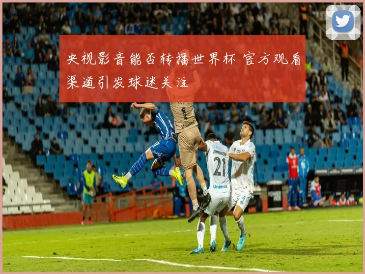 央视影音能否转播世界杯 官方观看渠道引发球迷关注