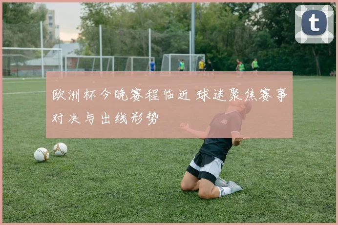 欧洲杯今晚赛程临近 球迷聚焦赛事对决与出线形势