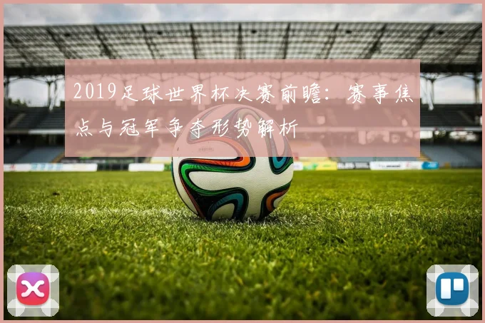 2019足球世界杯决赛前瞻:赛事焦点与冠军争夺形势解析