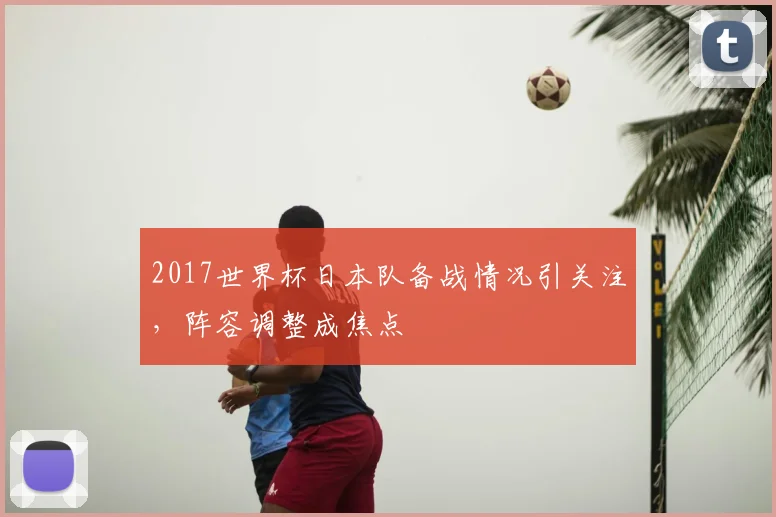 2017世界杯日本队备战情况引关注,阵容调整成焦点